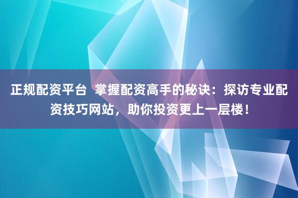 正规配资平台  掌握配资高手的秘诀：探访专业配资技巧网站，助你投资更上一层楼！