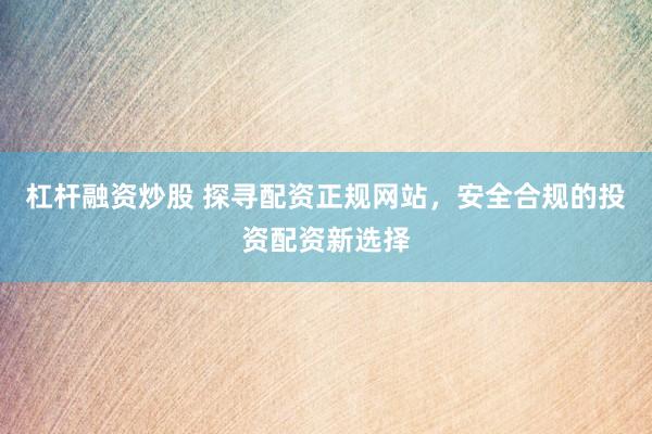 杠杆融资炒股 探寻配资正规网站，安全合规的投资配资新选择