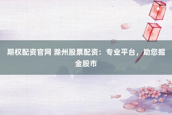 期权配资官网 滁州股票配资：专业平台，助您掘金股市