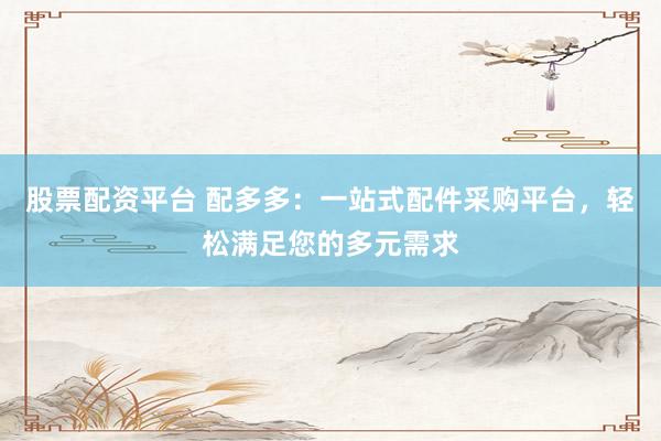股票配资平台 配多多：一站式配件采购平台，轻松满足您的多元需求