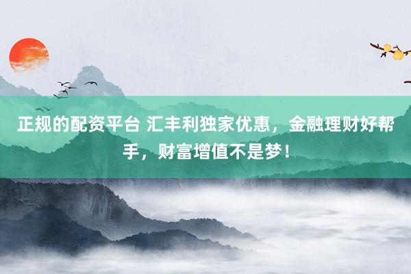 正规的配资平台 汇丰利独家优惠，金融理财好帮手，财富增值不是梦！