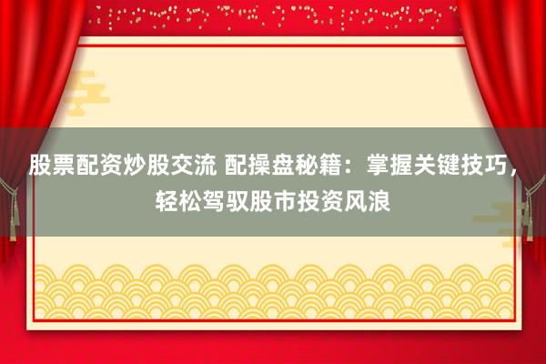 股票配资炒股交流 配操盘秘籍：掌握关键技巧，轻松驾驭股市投资风浪