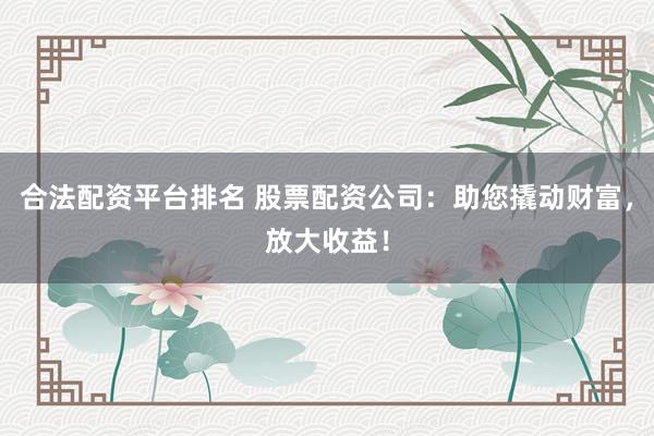 合法配资平台排名 股票配资公司：助您撬动财富，放大收益！