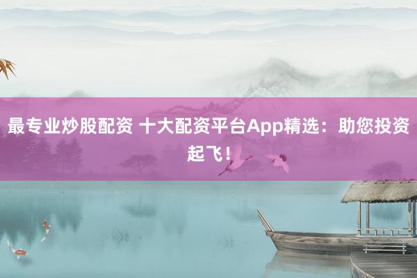 最专业炒股配资 十大配资平台App精选：助您投资起飞！