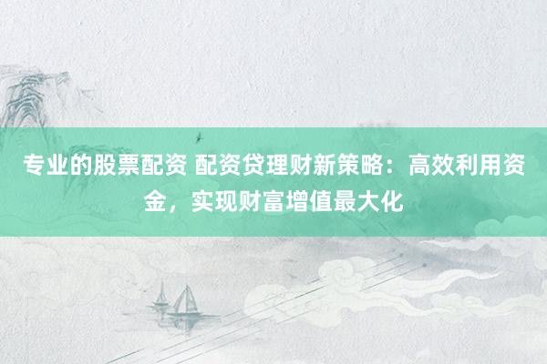 专业的股票配资 配资贷理财新策略：高效利用资金，实现财富增值最大化