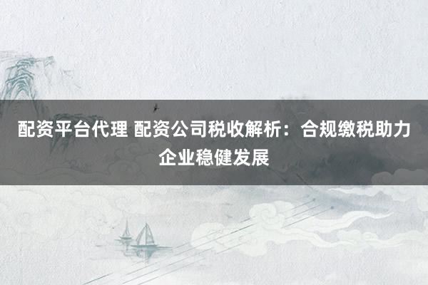 配资平台代理 配资公司税收解析：合规缴税助力企业稳健发展