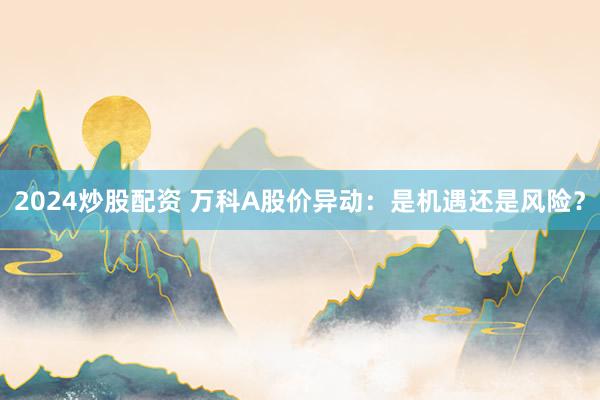 2024炒股配资 万科A股价异动：是机遇还是风险？