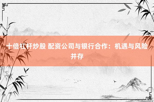 十倍杠杆炒股 配资公司与银行合作：机遇与风险并存