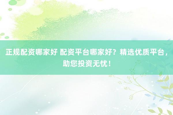 正规配资哪家好 配资平台哪家好？精选优质平台，助您投资无忧！