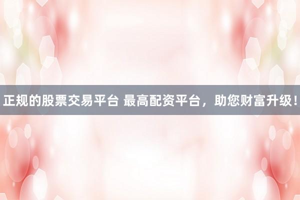 正规的股票交易平台 最高配资平台，助您财富升级！
