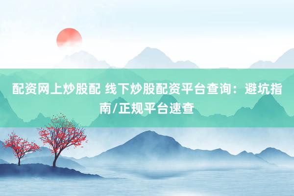 配资网上炒股配 线下炒股配资平台查询：避坑指南/正规平台速查
