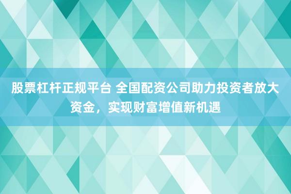 股票杠杆正规平台 全国配资公司助力投资者放大资金，实现财富增值新机遇