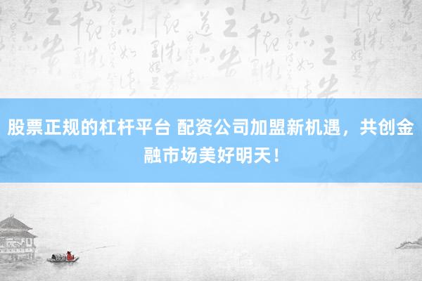 股票正规的杠杆平台 配资公司加盟新机遇，共创金融市场美好明天！