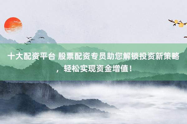 十大配资平台 股票配资专员助您解锁投资新策略，轻松实现资金增值！