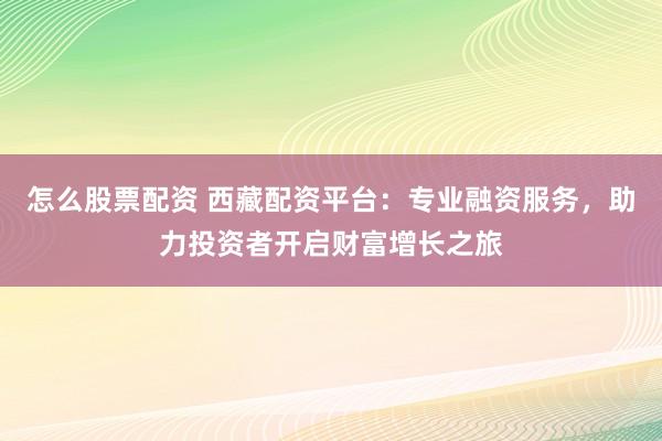怎么股票配资 西藏配资平台：专业融资服务，助力投资者开启财富增长之旅