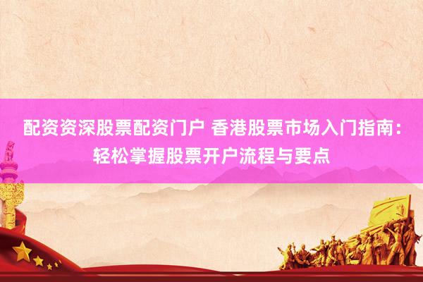 配资资深股票配资门户 香港股票市场入门指南：轻松掌握股票开户流程与要点