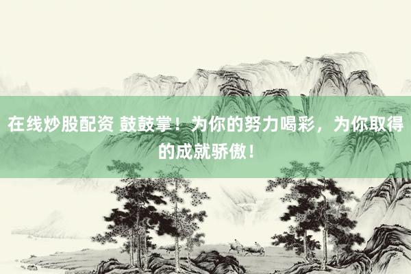 在线炒股配资 鼓鼓掌！为你的努力喝彩，为你取得的成就骄傲！