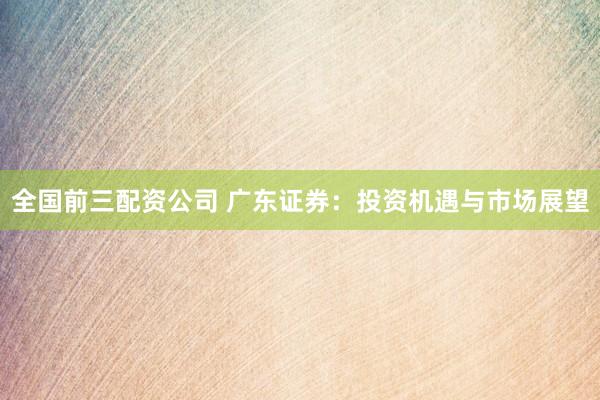 全国前三配资公司 广东证券：投资机遇与市场展望