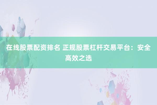 在线股票配资排名 正规股票杠杆交易平台：安全高效之选
