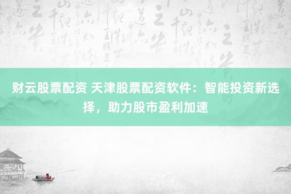 财云股票配资 天津股票配资软件：智能投资新选择，助力股市盈利加速
