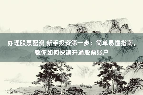办理股票配资 新手投资第一步：简单易懂指南，教你如何快速开通股票账户