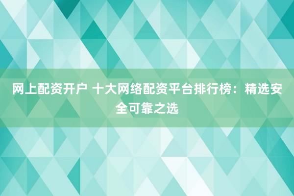 网上配资开户 十大网络配资平台排行榜：精选安全可靠之选