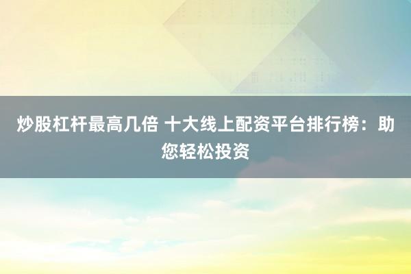 炒股杠杆最高几倍 十大线上配资平台排行榜：助您轻松投资
