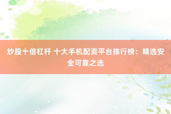 炒股十倍杠杆 十大手机配资平台排行榜：精选安全可靠之选