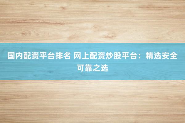 国内配资平台排名 网上配资炒股平台：精选安全可靠之选