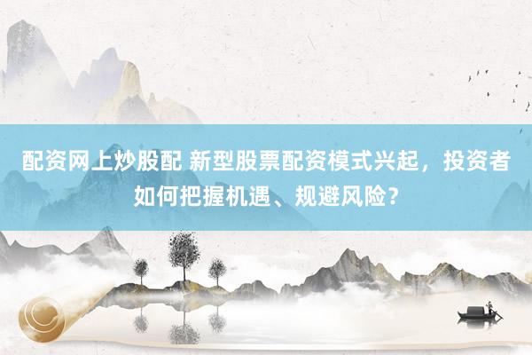 配资网上炒股配 新型股票配资模式兴起，投资者如何把握机遇、规避风险？