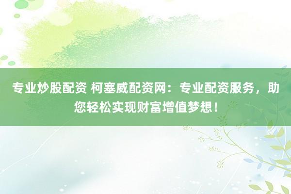 专业炒股配资 柯塞威配资网：专业配资服务，助您轻松实现财富增值梦想！
