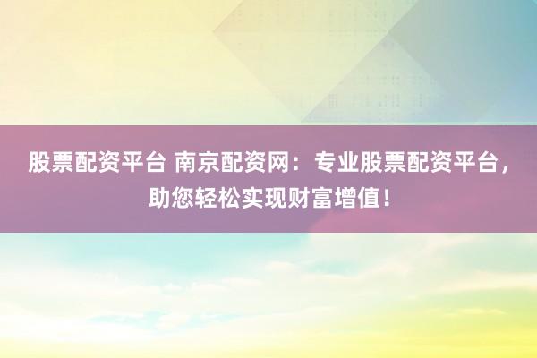 股票配资平台 南京配资网：专业股票配资平台，助您轻松实现财富增值！