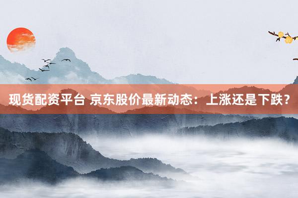 现货配资平台 京东股价最新动态：上涨还是下跌？