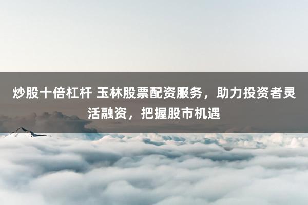 炒股十倍杠杆 玉林股票配资服务，助力投资者灵活融资，把握股市机遇