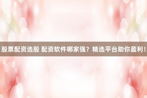 股票配资选股 配资软件哪家强？精选平台助你盈利！