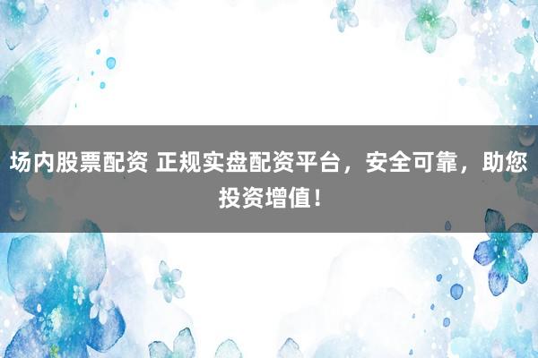 场内股票配资 正规实盘配资平台，安全可靠，助您投资增值！