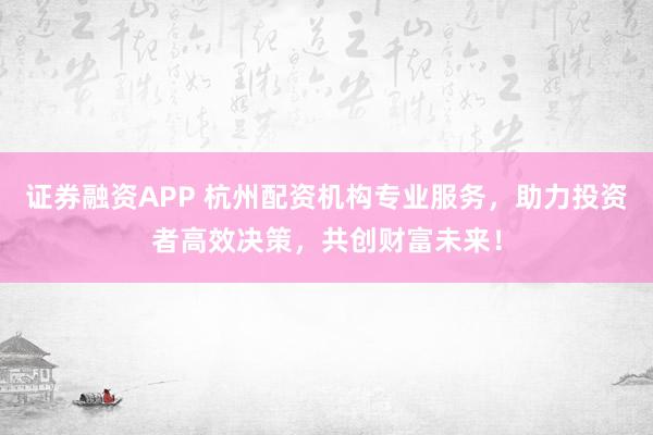 证券融资APP 杭州配资机构专业服务，助力投资者高效决策，共创财富未来！