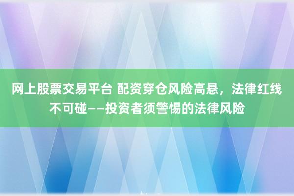 网上股票交易平台 配资穿仓风险高悬，法律红线不可碰——投资者须警惕的法律风险