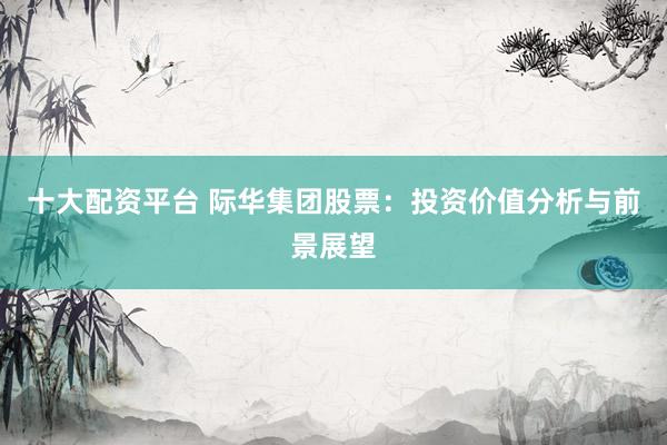 十大配资平台 际华集团股票：投资价值分析与前景展望