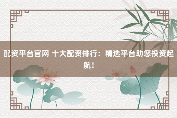 配资平台官网 十大配资排行：精选平台助您投资起航！