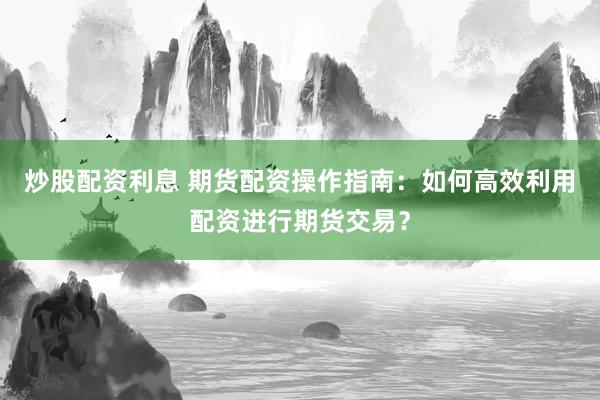 炒股配资利息 期货配资操作指南：如何高效利用配资进行期货交易？