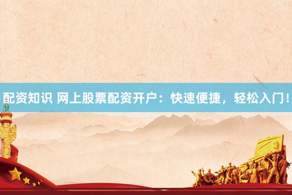 配资知识 网上股票配资开户：快速便捷，轻松入门！