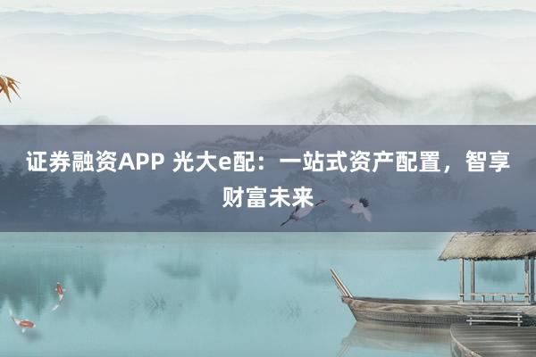 证券融资APP 光大e配：一站式资产配置，智享财富未来