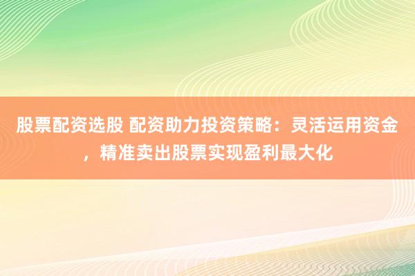 股票配资选股 配资助力投资策略：灵活运用资金，精准卖出股票实现盈利最大化