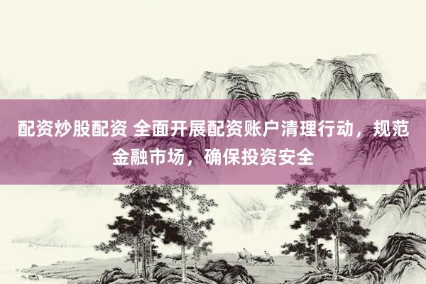 配资炒股配资 全面开展配资账户清理行动，规范金融市场，确保投资安全