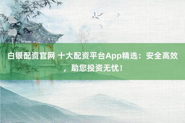 白银配资官网 十大配资平台App精选：安全高效，助您投资无忧！
