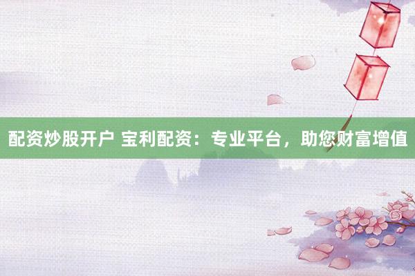 配资炒股开户 宝利配资：专业平台，助您财富增值