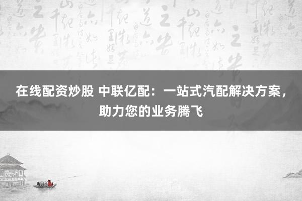 在线配资炒股 中联亿配：一站式汽配解决方案，助力您的业务腾飞