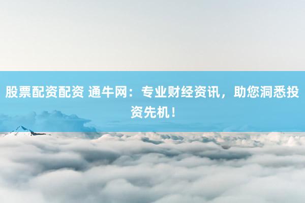 股票配资配资 通牛网：专业财经资讯，助您洞悉投资先机！