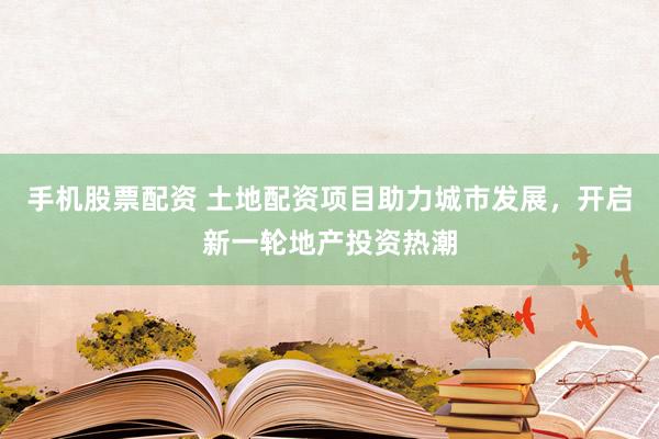 手机股票配资 土地配资项目助力城市发展，开启新一轮地产投资热潮